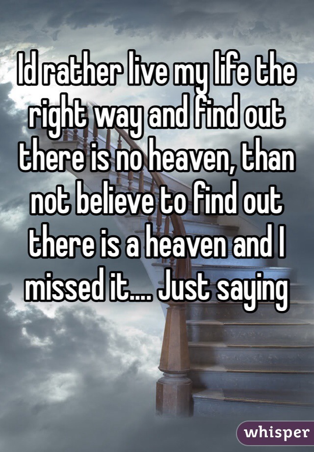 Id rather live my life the right way and find out there is no heaven, than not believe to find out there is a heaven and I missed it.... Just saying 