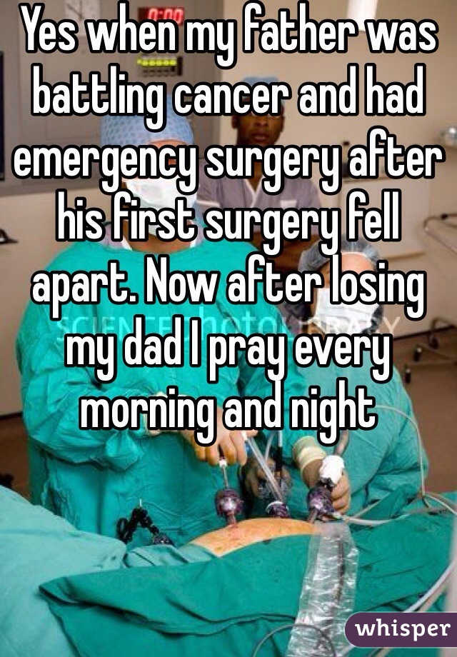 Yes when my father was battling cancer and had emergency surgery after his first surgery fell apart. Now after losing my dad I pray every morning and night 