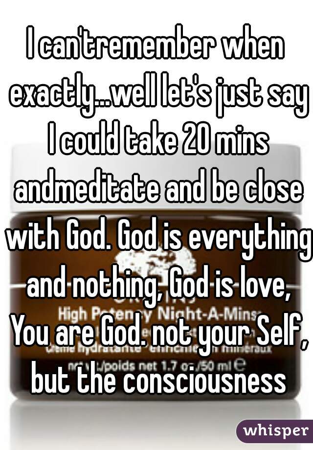 I can'tremember when exactly...well let's just say I could take 20 mins andmeditate and be close with God. God is everything and nothing, God is love, You are God. not your Self, but the consciousness