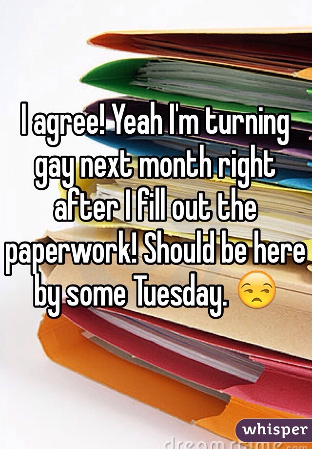 I agree! Yeah I'm turning gay next month right after I fill out the paperwork! Should be here by some Tuesday. 😒