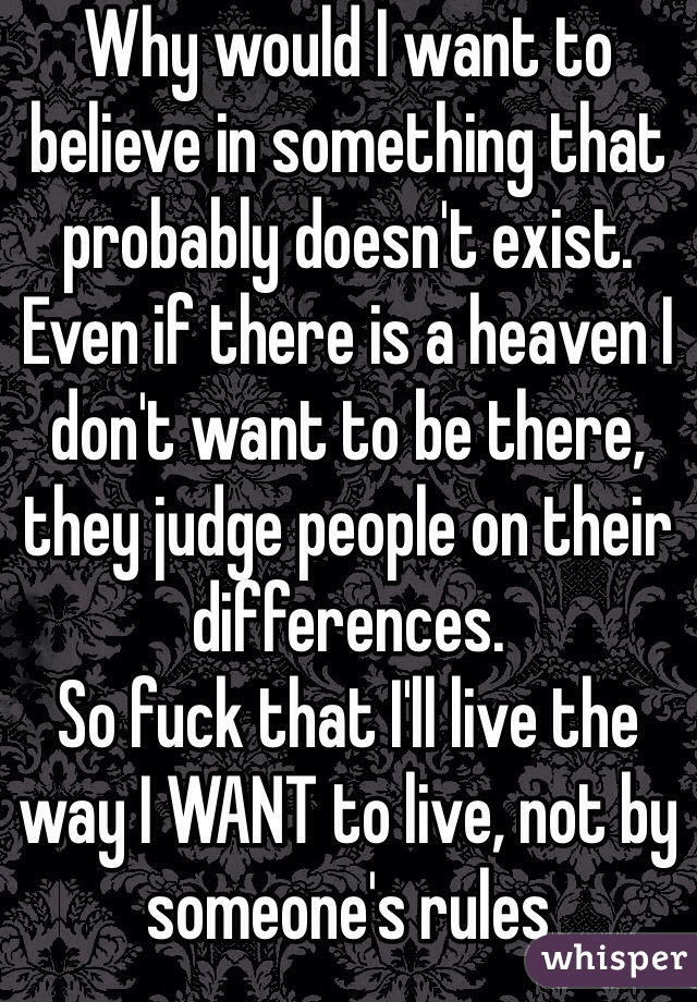 Why would I want to believe in something that probably doesn't exist.
Even if there is a heaven I don't want to be there, they judge people on their differences. 
So fuck that I'll live the way I WANT to live, not by someone's rules