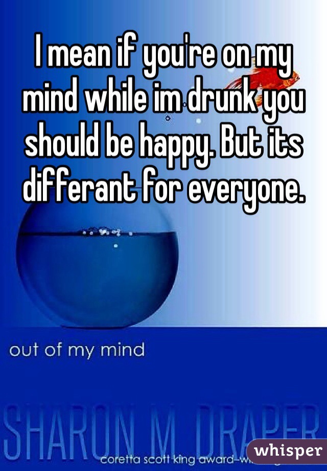 I mean if you're on my mind while im drunk you should be happy. But its differant for everyone.