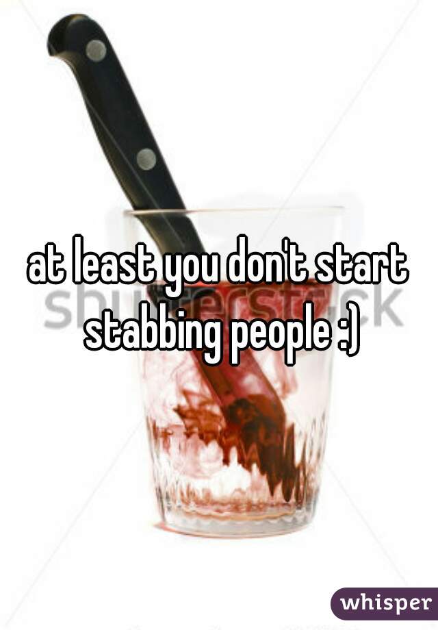 at least you don't start stabbing people :)
