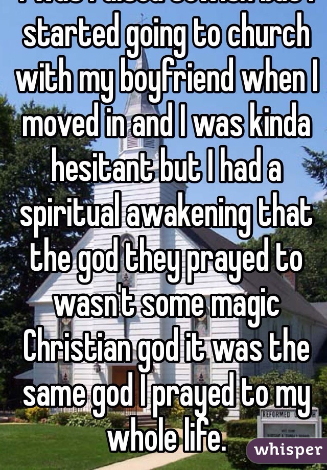 I was raised Jewish but I started going to church with my boyfriend when I moved in and I was kinda hesitant but I had a spiritual awakening that the god they prayed to wasn't some magic Christian god it was the same god I prayed to my whole life.