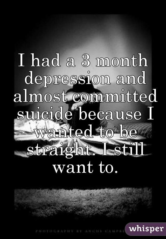 I had a 3 month depression and almost committed suicide because I wanted to be straight. I still want to.