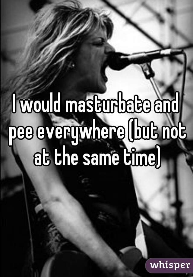 I would masturbate and pee everywhere (but not at the same time)