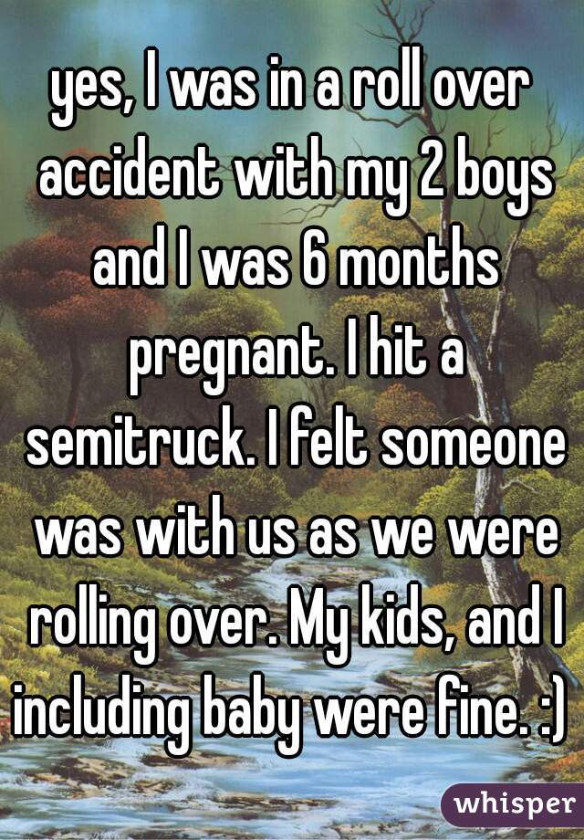 yes, I was in a roll over accident with my 2 boys and I was 6 months pregnant. I hit a semitruck. I felt someone was with us as we were rolling over. My kids, and I including baby were fine. :) 