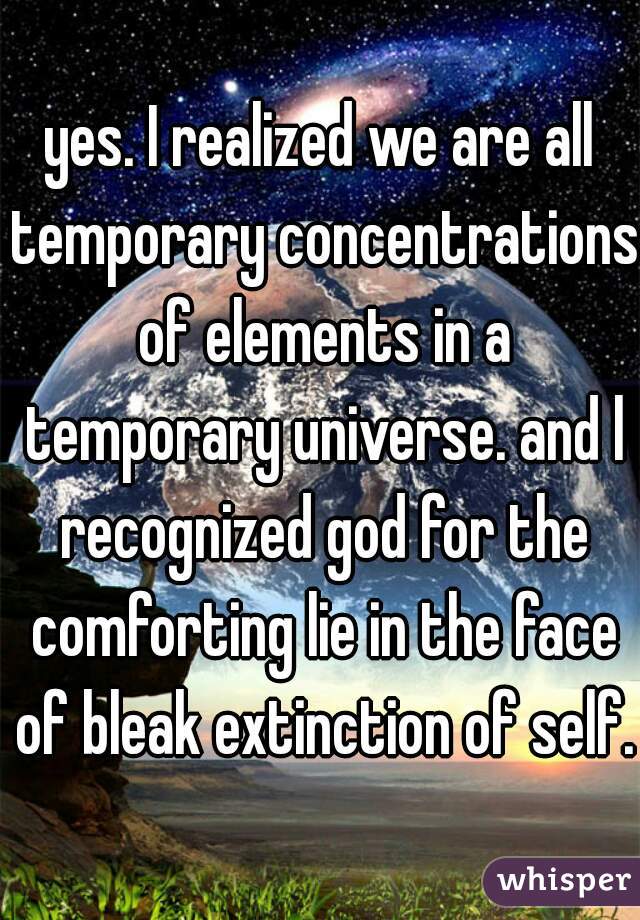 yes. I realized we are all temporary concentrations of elements in a temporary universe. and l recognized god for the comforting lie in the face of bleak extinction of self. 