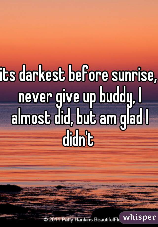 its darkest before sunrise, never give up buddy, I almost did, but am glad I didn't 