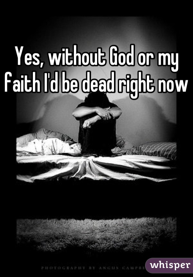 Yes, without God or my faith I'd be dead right now