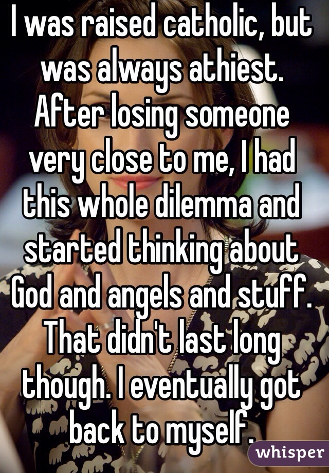 I was raised catholic, but was always athiest. After losing someone very close to me, I had this whole dilemma and started thinking about God and angels and stuff. That didn't last long though. I eventually got back to myself.