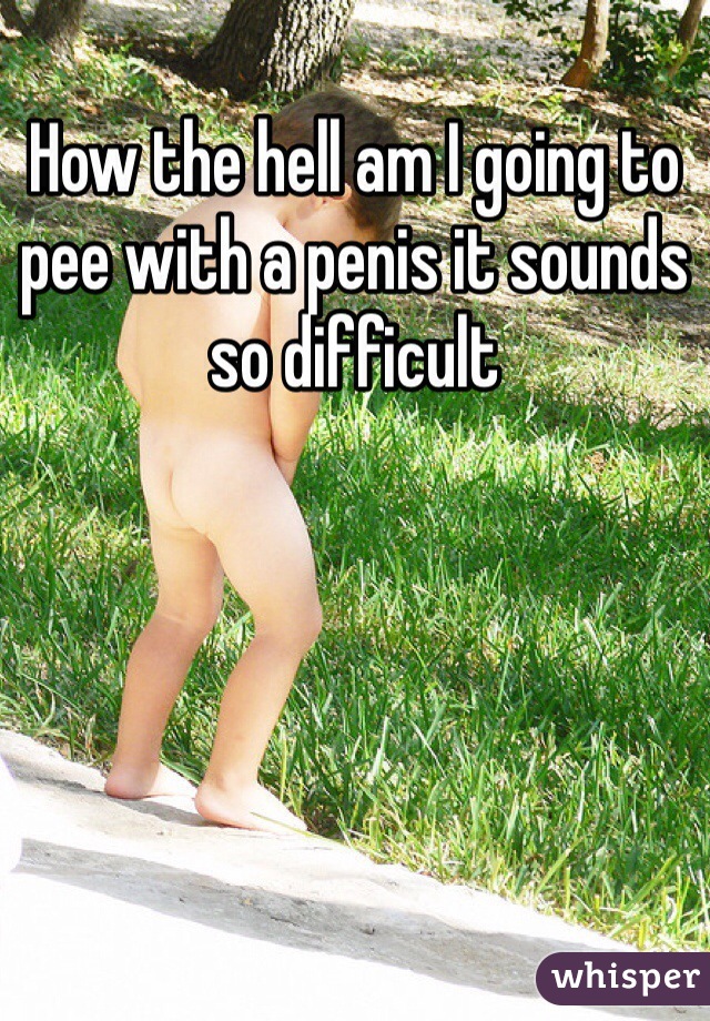 How the hell am I going to pee with a penis it sounds so difficult 