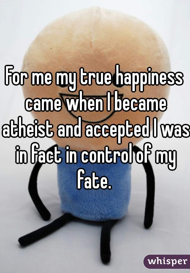 For me my true happiness came when I became atheist and accepted I was in fact in control of my fate. 