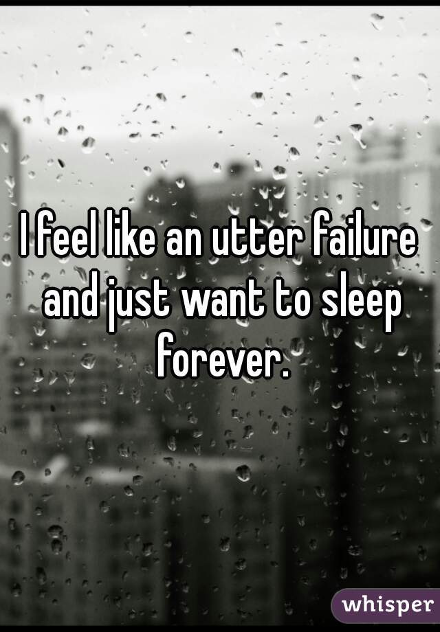 I feel like an utter failure and just want to sleep forever.
