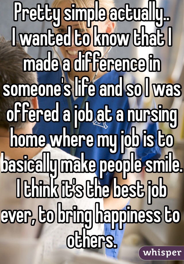 Pretty simple actually..
I wanted to know that I made a difference in someone's life and so I was offered a job at a nursing home where my job is to basically make people smile. I think it's the best job ever, to bring happiness to others.