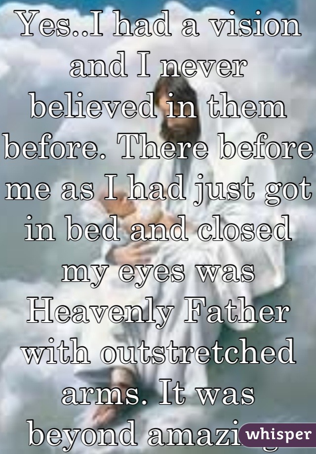 Yes..I had a vision and I never believed in them before. There before me as I had just got in bed and closed  my eyes was Heavenly Father with outstretched arms. It was beyond amazing.