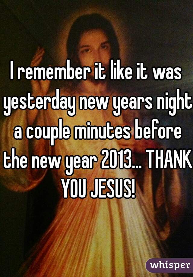 I remember it like it was yesterday new years night a couple minutes before the new year 2013... THANK YOU JESUS!