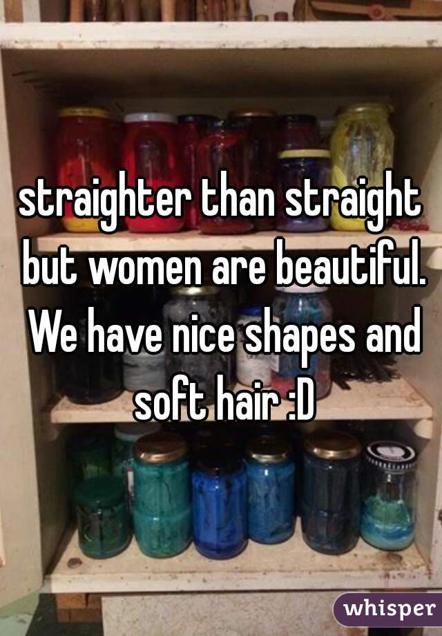 straighter than straight but women are beautiful. We have nice shapes and soft hair :D