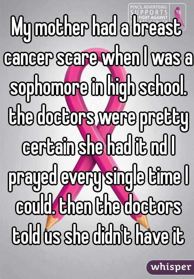 My mother had a breast cancer scare when I was a sophomore in high school. the doctors were pretty certain she had it nd I prayed every single time I could. then the doctors told us she didn't have it