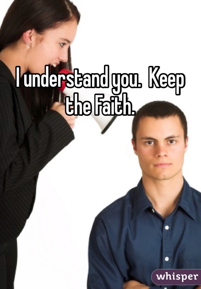 I understand you.  Keep the Faith.