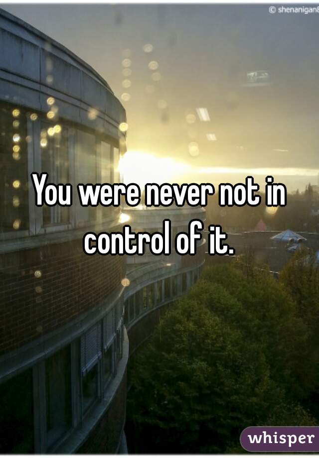 You were never not in control of it. 