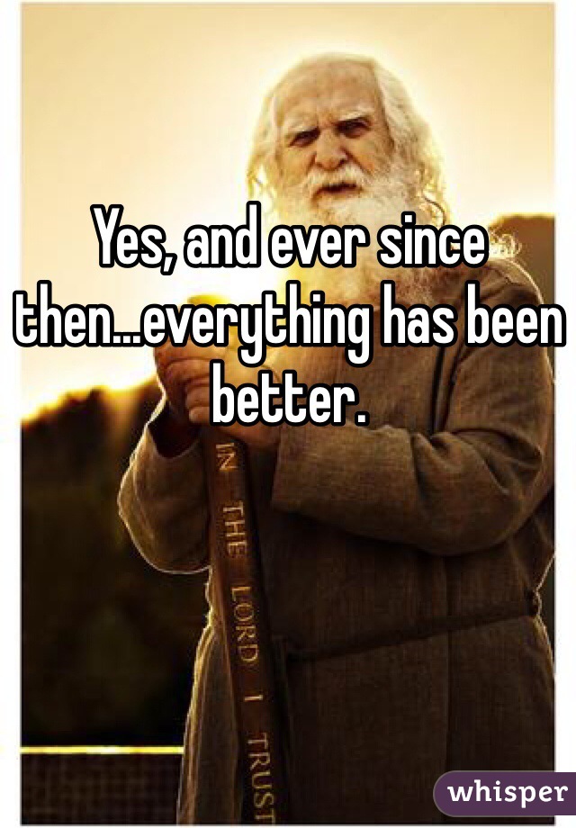 Yes, and ever since then...everything has been better.