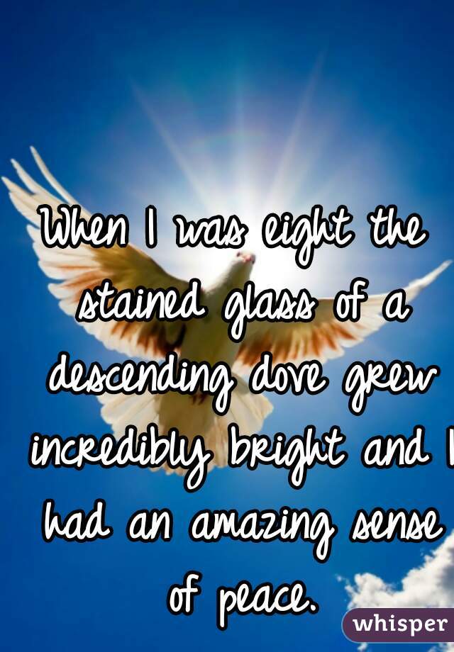 When I was eight the stained glass of a descending dove grew incredibly bright and I had an amazing sense of peace.