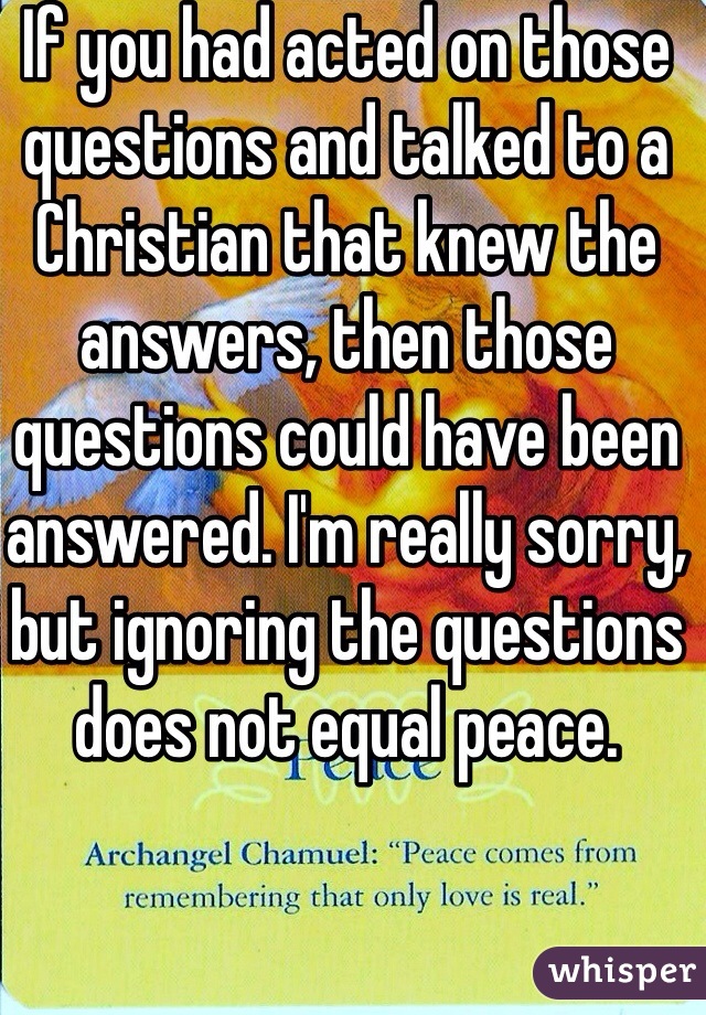 If you had acted on those questions and talked to a Christian that knew the answers, then those questions could have been answered. I'm really sorry, but ignoring the questions does not equal peace.