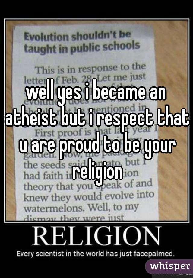 well yes i became an atheist but i respect that u are proud to be your religion