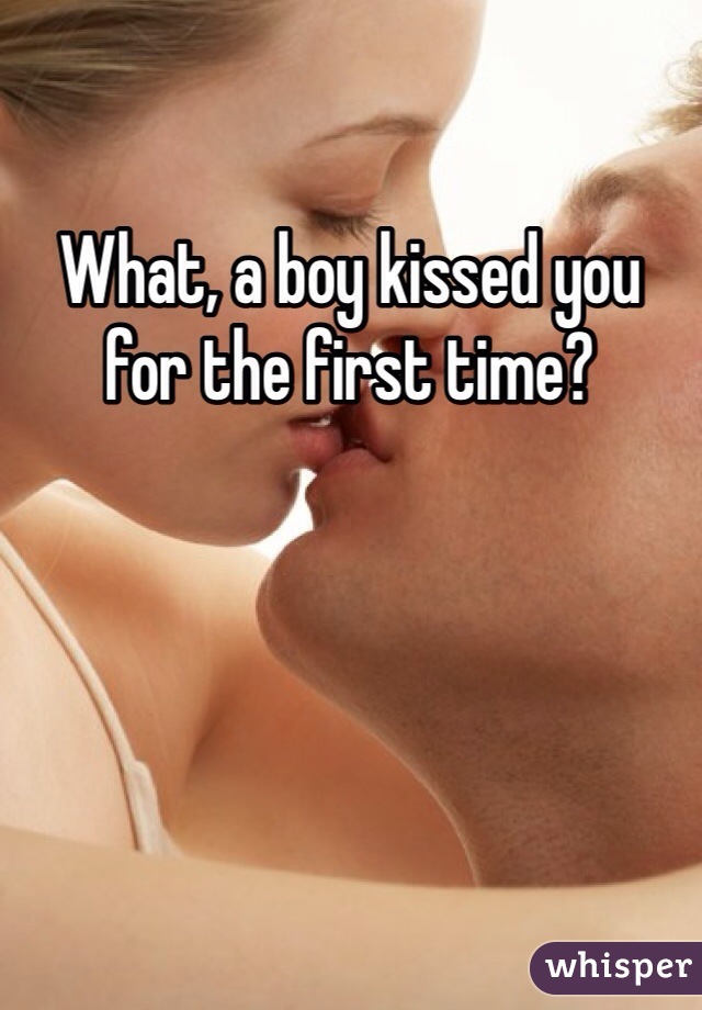 What, a boy kissed you for the first time?