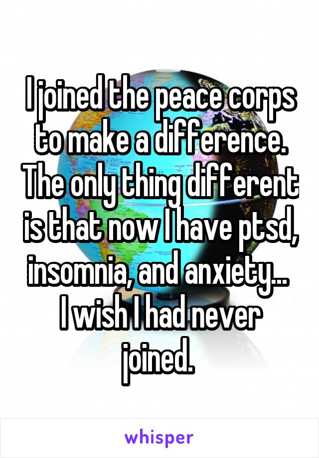 I joined the peace corps to make a difference. The only thing different is that now I have ptsd, insomnia, and anxiety... 
I wish I had never joined. 