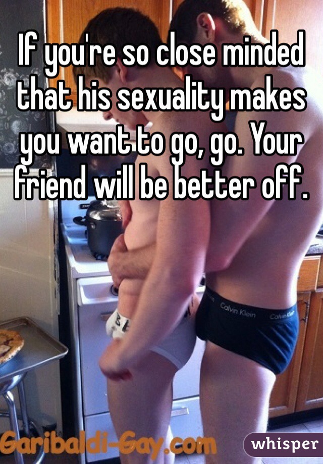 If you're so close minded that his sexuality makes you want to go, go. Your friend will be better off.