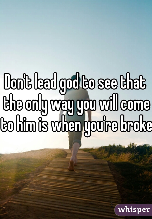 Don't lead god to see that the only way you will come to him is when you're broken