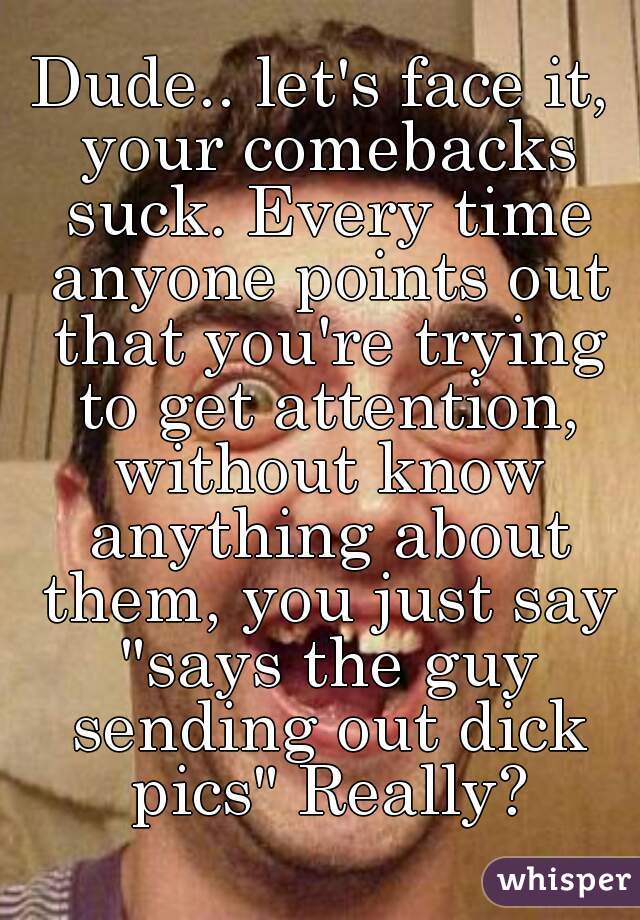 Dude.. let's face it, your comebacks suck. Every time anyone points out that you're trying to get attention, without know anything about them, you just say "says the guy sending out dick pics" Really?