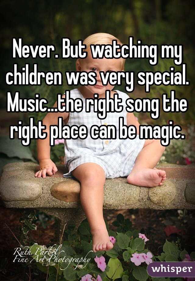 Never. But watching my children was very special. Music...the right song the right place can be magic.