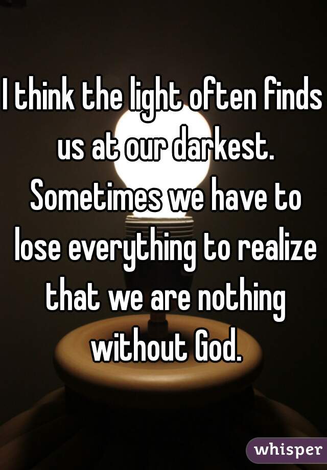 I think the light often finds us at our darkest. Sometimes we have to lose everything to realize that we are nothing without God.