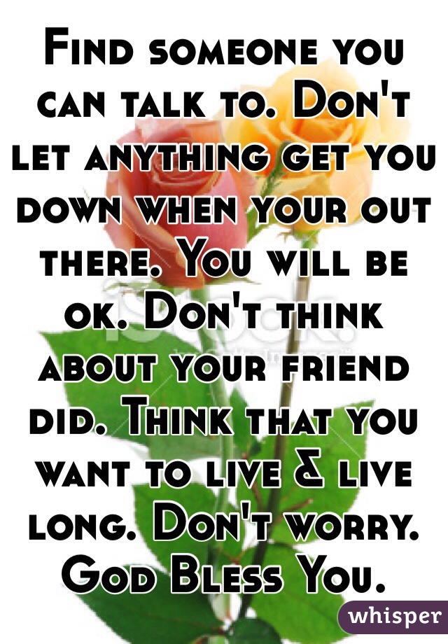 Find someone you can talk to. Don't let anything get you down when your out there. You will be ok. Don't think about your friend did. Think that you want to live & live long. Don't worry. God Bless You.