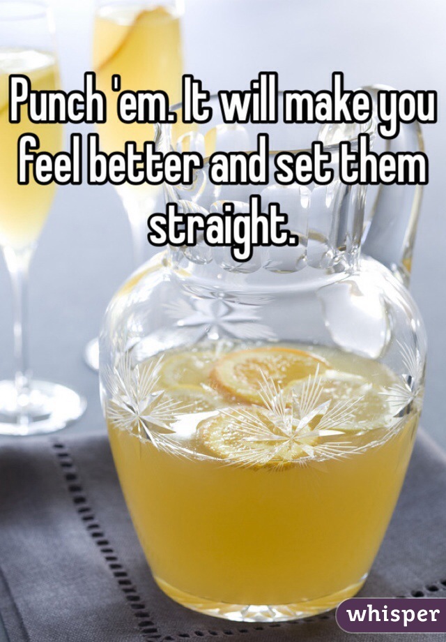 Punch 'em. It will make you feel better and set them straight. 