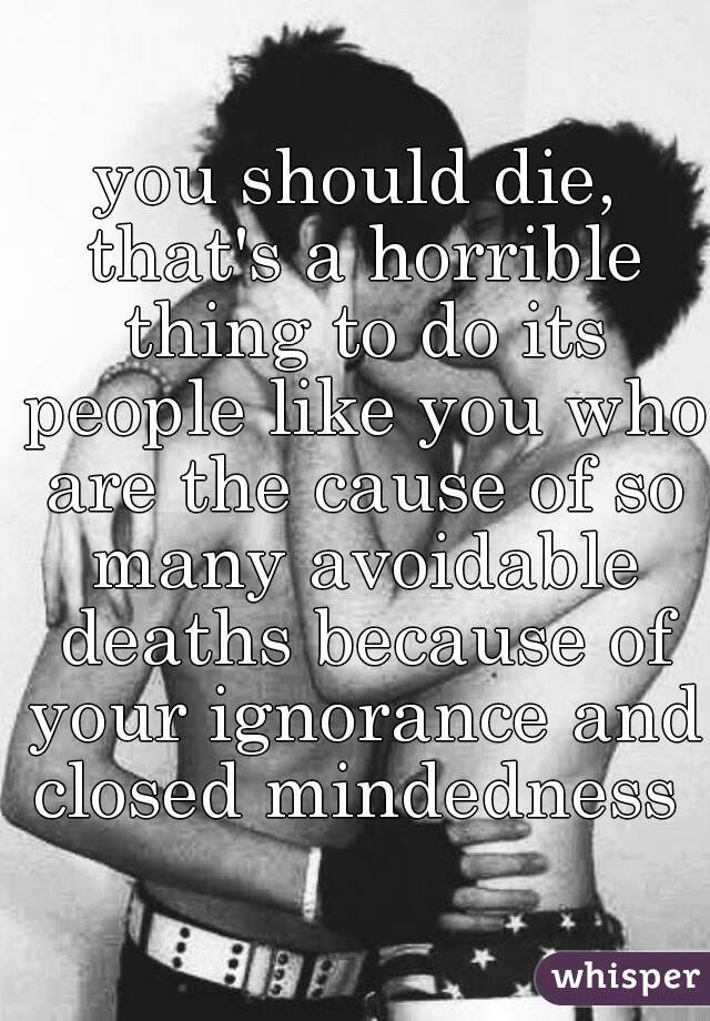 you should die, that's a horrible thing to do its people like you who are the cause of so many avoidable deaths because of your ignorance and closed mindedness 