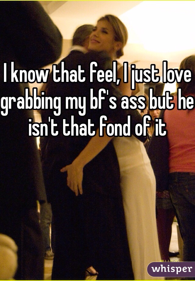 I know that feel, I just love grabbing my bf's ass but he isn't that fond of it