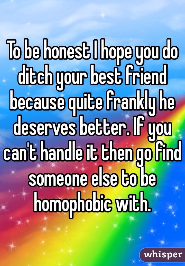 To be honest I hope you do ditch your best friend because quite frankly he deserves better. If you can't handle it then go find someone else to be homophobic with.