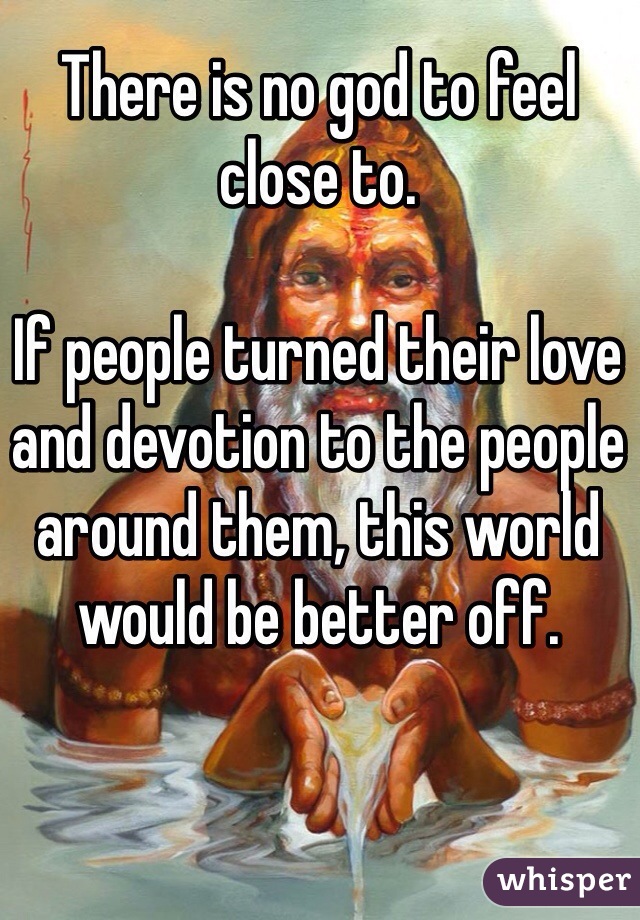 There is no god to feel close to. 

If people turned their love and devotion to the people around them, this world would be better off.