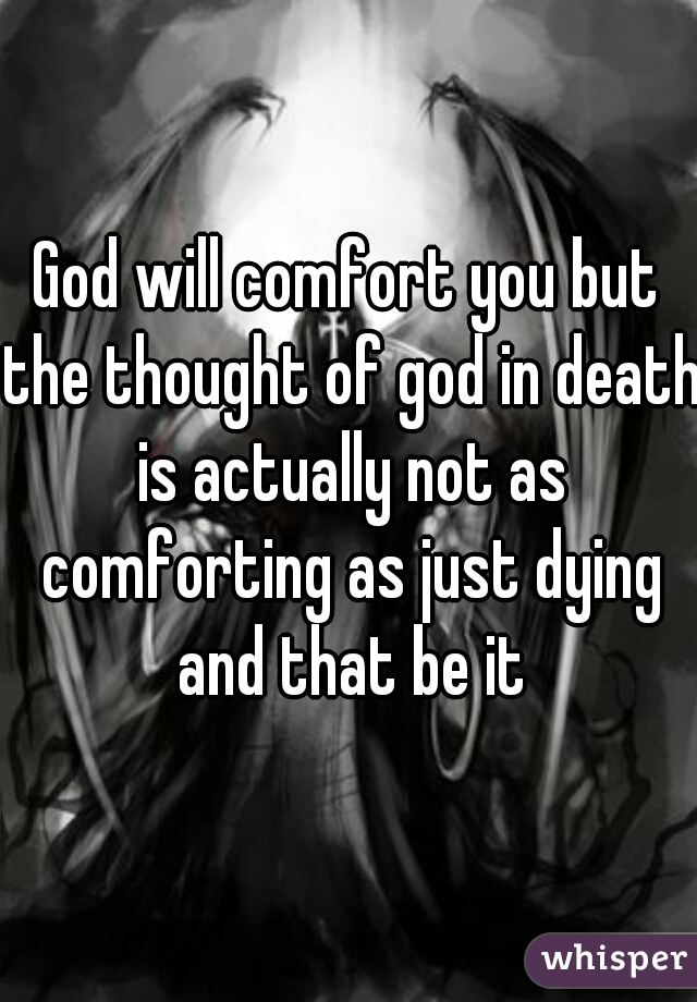 God will comfort you but the thought of god in death is actually not as comforting as just dying and that be it