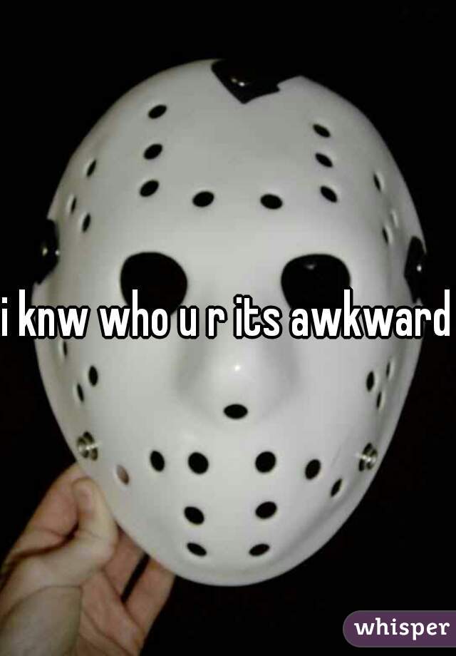 i knw who u r its awkward