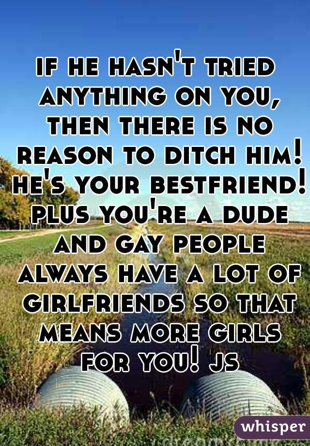 if he hasn't tried anything on you, then there is no reason to ditch him! he's your bestfriend! plus you're a dude and gay people always have a lot of girlfriends so that means more girls for you! js