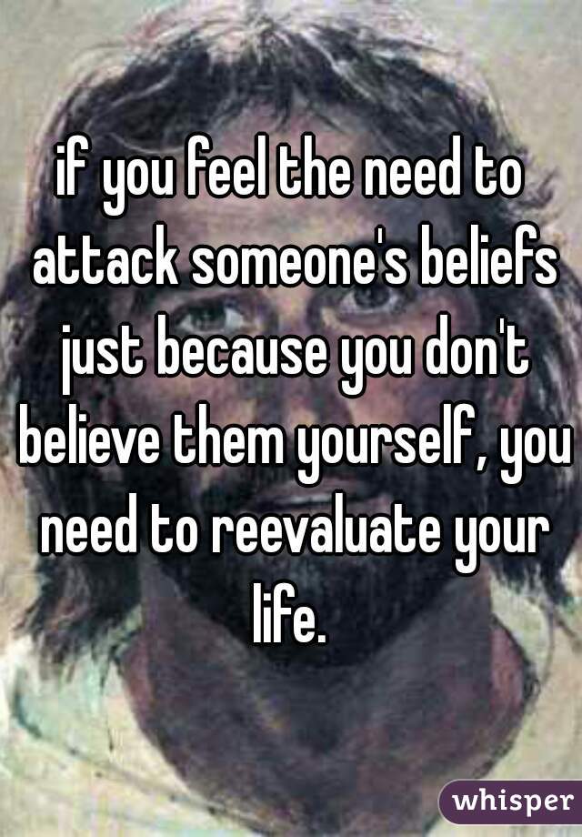 if you feel the need to attack someone's beliefs just because you don't believe them yourself, you need to reevaluate your life. 