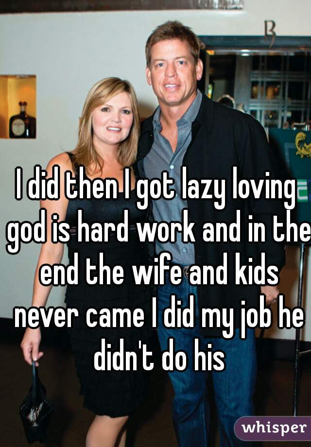 I did then I got lazy loving god is hard work and in the end the wife and kids never came I did my job he didn't do his