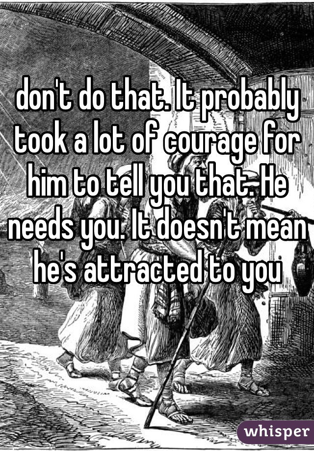don't do that. It probably took a lot of courage for him to tell you that. He needs you. It doesn't mean he's attracted to you