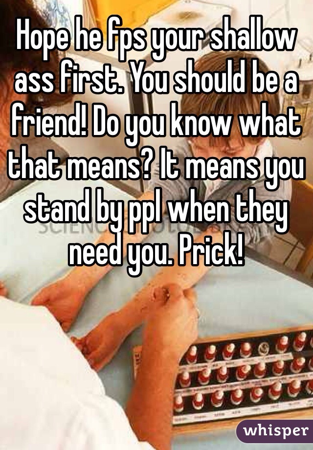 Hope he fps your shallow ass first. You should be a friend! Do you know what that means? It means you stand by ppl when they need you. Prick!