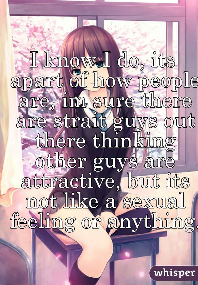 I know I do, its apart of how people are, im sure there are strait guys out there thinking other guys are attractive, but its not like a sexual feeling or anything.